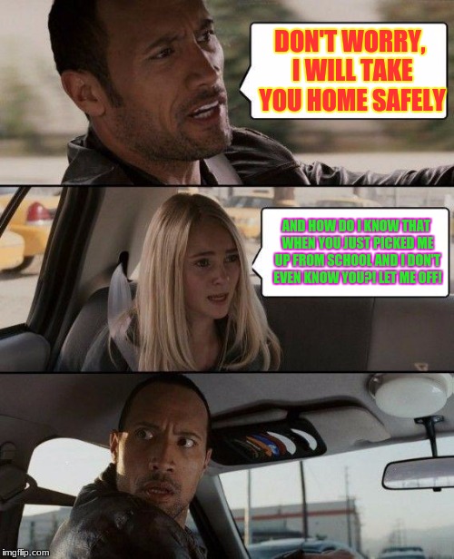The Rock Driving | DON'T WORRY, I WILL TAKE YOU HOME SAFELY; AND HOW DO I KNOW THAT WHEN YOU JUST PICKED ME UP FROM SCHOOL AND I DON'T EVEN KNOW YOU?! LET ME OFF! | image tagged in memes,the rock driving | made w/ Imgflip meme maker