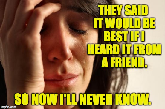 Depressing Meme week Oct 11 thru Oct 18 | THEY SAID IT WOULD BE BEST IF I HEARD IT FROM A FRIEND. SO NOW I'LL NEVER KNOW. | image tagged in memes,first world problems | made w/ Imgflip meme maker