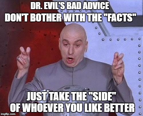 Dr Evil Laser | DR. EVIL'S BAD ADVICE; DON'T BOTHER WITH THE "FACTS"; JUST TAKE THE "SIDE" OF WHOEVER YOU LIKE BETTER | image tagged in memes,dr evil laser | made w/ Imgflip meme maker
