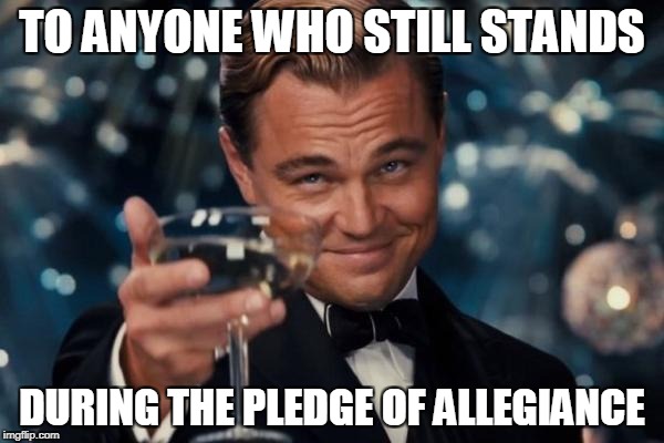 Leonardo Dicaprio Cheers | TO ANYONE WHO STILL STANDS; DURING THE PLEDGE OF ALLEGIANCE | image tagged in memes,leonardo dicaprio cheers | made w/ Imgflip meme maker