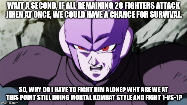 Hit vs Jiren | WAIT A SECOND, IF ALL REMAINING 28 FIGHTERS ATTACK JIREN AT ONCE, WE COULD HAVE A CHANCE FOR SURVIVAL. SO, WHY DO I HAVE TO FIGHT HIM ALONE? WHY ARE WE AT THIS POINT STILL DOING MORTAL KOMBAT STYLE AND FIGHT 1-VS-1? | image tagged in dragon ball super | made w/ Imgflip meme maker