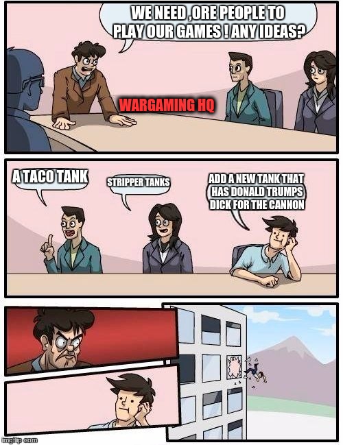 How wargaming is  | WE NEED ,ORE PEOPLE TO PLAY OUR GAMES ! ANY IDEAS? WARGAMING HQ; A TACO TANK; STRIPPER TANKS; ADD A NEW TANK THAT HAS DONALD TRUMPS DICK FOR THE CANNON | image tagged in memes,boardroom meeting suggestion | made w/ Imgflip meme maker