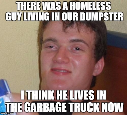 Maybe He Moved to the Landfill | THERE WAS A HOMELESS GUY LIVING IN OUR DUMPSTER; I THINK HE LIVES IN THE GARBAGE TRUCK NOW | image tagged in memes,10 guy | made w/ Imgflip meme maker
