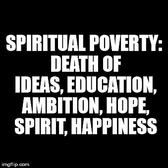 Spiritual Poverty | SPIRITUAL POVERTY: DEATH OF IDEAS, EDUCATION, AMBITION, HOPE, SPIRIT, HAPPINESS | image tagged in spiritual poverty | made w/ Imgflip meme maker