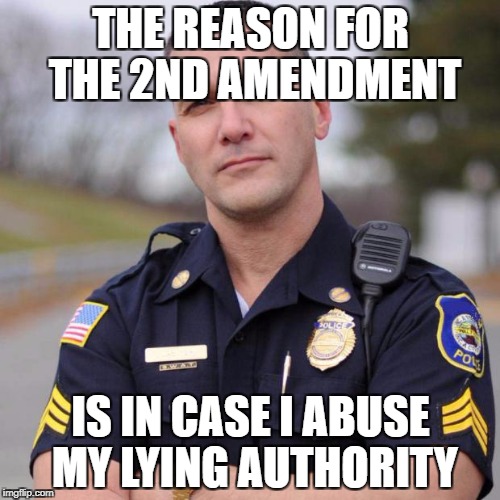 Cop | THE REASON FOR THE 2ND AMENDMENT; IS IN CASE I ABUSE MY LYING AUTHORITY | image tagged in cop | made w/ Imgflip meme maker