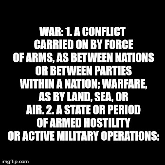 War | WAR: 1. A CONFLICT CARRIED ON BY FORCE OF ARMS, AS BETWEEN NATIONS OR BETWEEN PARTIES WITHIN A NATION; WARFARE, AS BY LAND, SEA, OR AIR. 2. A STATE OR PERIOD OF ARMED HOSTILITY OR ACTIVE MILITARY OPERATIONS: | image tagged in war | made w/ Imgflip meme maker