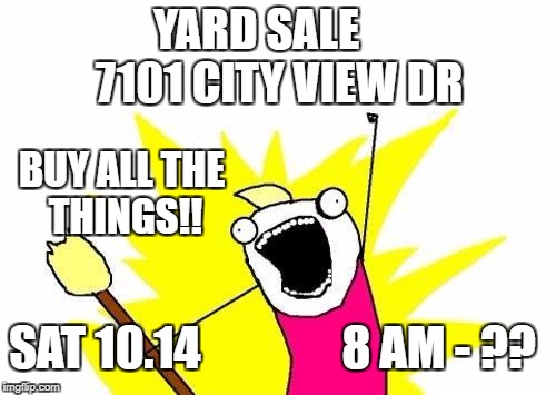 X All The Y Meme | YARD SALE       7101 CITY VIEW DR; BUY ALL THE THINGS!! SAT 10.14               8 AM - ?? | image tagged in memes,x all the y | made w/ Imgflip meme maker