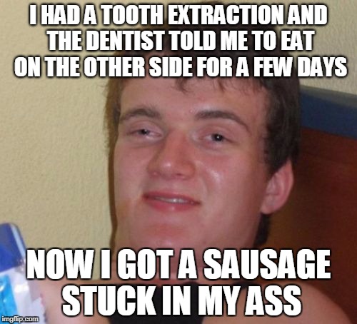 10 Guy | I HAD A TOOTH EXTRACTION AND THE DENTIST TOLD ME TO EAT ON THE OTHER SIDE FOR A FEW DAYS; NOW I GOT A SAUSAGE STUCK IN MY ASS | image tagged in memes,10 guy | made w/ Imgflip meme maker