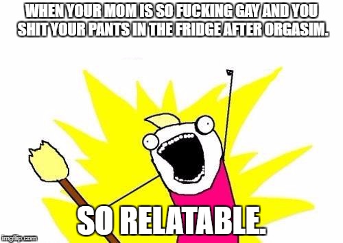 X All The Y Meme | WHEN YOUR MOM IS SO FUCKING GAY AND YOU SHIT YOUR PANTS IN THE FRIDGE AFTER ORGASIM. SO RELATABLE. | image tagged in memes,x all the y | made w/ Imgflip meme maker