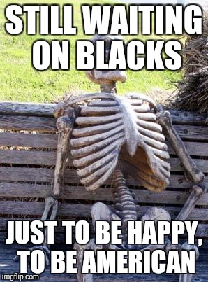 Waiting Skeleton Meme | STILL WAITING ON BLACKS; JUST TO BE HAPPY, TO BE AMERICAN | image tagged in memes,waiting skeleton | made w/ Imgflip meme maker