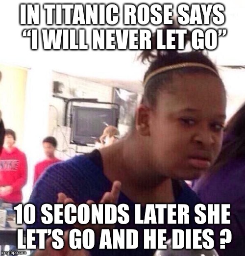 Black Girl Wat | IN TITANIC ROSE SAYS “I WILL NEVER LET GO”; 10 SECONDS LATER SHE LET’S GO AND HE DIES ? | image tagged in memes,black girl wat | made w/ Imgflip meme maker