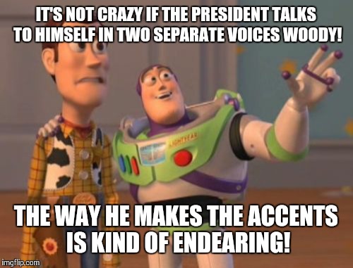 Trump Talks To Invisible President  | IT'S NOT CRAZY IF THE PRESIDENT TALKS TO HIMSELF IN TWO SEPARATE VOICES WOODY! THE WAY HE MAKES THE ACCENTS IS KIND OF ENDEARING! | image tagged in memes,x x everywhere,donald trump | made w/ Imgflip meme maker