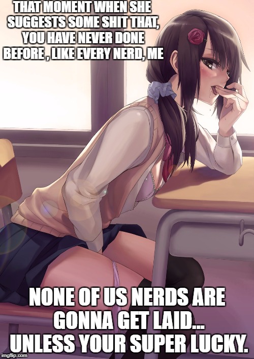Hentai anime girl | THAT MOMENT WHEN SHE SUGGESTS SOME SHIT THAT, YOU HAVE NEVER DONE BEFORE , LIKE EVERY NERD, ME; NONE OF US NERDS ARE GONNA GET LAID... UNLESS YOUR SUPER LUCKY. | image tagged in hentai anime girl | made w/ Imgflip meme maker
