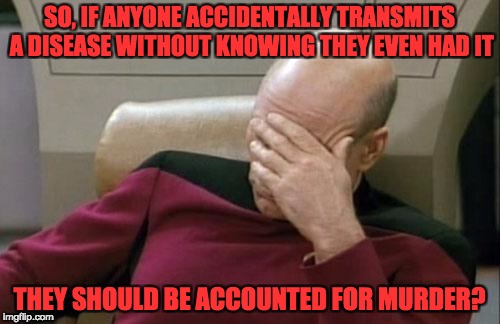 Captain Picard Facepalm Meme | SO, IF ANYONE ACCIDENTALLY TRANSMITS A DISEASE WITHOUT KNOWING THEY EVEN HAD IT THEY SHOULD BE ACCOUNTED FOR MURDER? | image tagged in memes,captain picard facepalm | made w/ Imgflip meme maker
