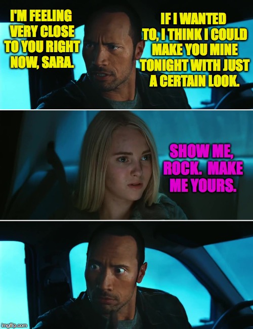 Of course it always happens that way in the movies. | IF I WANTED TO, I THINK I COULD MAKE YOU MINE TONIGHT WITH JUST A CERTAIN LOOK. I'M FEELING VERY CLOSE TO YOU RIGHT NOW, SARA. SHOW ME, ROCK.  MAKE ME YOURS. | image tagged in rock driving night,memes,romance | made w/ Imgflip meme maker