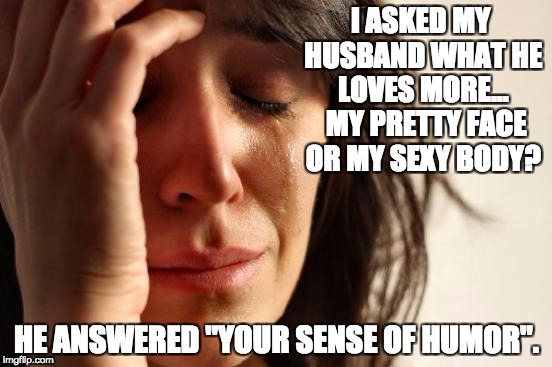 First World Problems Meme | I ASKED MY HUSBAND WHAT HE LOVES MORE...  MY PRETTY FACE OR MY SEXY BODY? HE ANSWERED "YOUR SENSE OF HUMOR". | image tagged in memes,first world problems | made w/ Imgflip meme maker