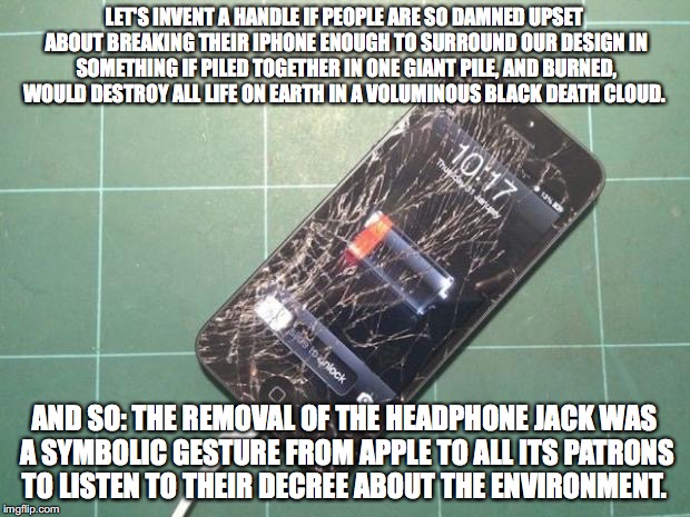 Broken iPhone | LET'S INVENT A HANDLE IF PEOPLE ARE SO DAMNED UPSET ABOUT BREAKING THEIR IPHONE ENOUGH TO SURROUND OUR DESIGN IN SOMETHING IF PILED TOGETHER IN ONE GIANT PILE, AND BURNED, WOULD DESTROY ALL LIFE ON EARTH IN A VOLUMINOUS BLACK DEATH CLOUD. AND SO: THE REMOVAL OF THE HEADPHONE JACK WAS A SYMBOLIC GESTURE FROM APPLE TO ALL ITS PATRONS TO LISTEN TO THEIR DECREE ABOUT THE ENVIRONMENT. | image tagged in broken iphone | made w/ Imgflip meme maker