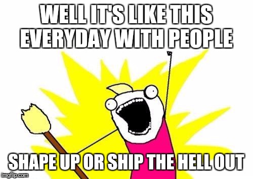 X All The Y Meme | WELL IT'S LIKE THIS EVERYDAY WITH PEOPLE; SHAPE UP OR SHIP THE HELL OUT | image tagged in memes,x all the y | made w/ Imgflip meme maker