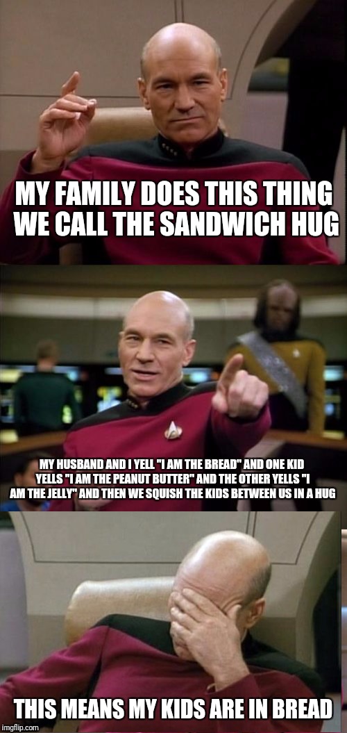 Bad Pun Picard | MY FAMILY DOES THIS THING WE CALL THE SANDWICH HUG; MY HUSBAND AND I YELL "I AM THE BREAD" AND ONE KID YELLS "I AM THE PEANUT BUTTER" AND THE OTHER YELLS "I AM THE JELLY" AND THEN WE SQUISH THE KIDS BETWEEN US IN A HUG; THIS MEANS MY KIDS ARE IN BREAD | image tagged in bad pun picard,memes | made w/ Imgflip meme maker