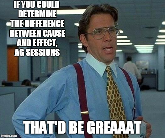 That Would Be Great | IF YOU COULD DETERMINE THE DIFFERENCE BETWEEN CAUSE AND EFFECT, AG SESSIONS; THAT'D BE GREAAAT | image tagged in memes,that would be great | made w/ Imgflip meme maker