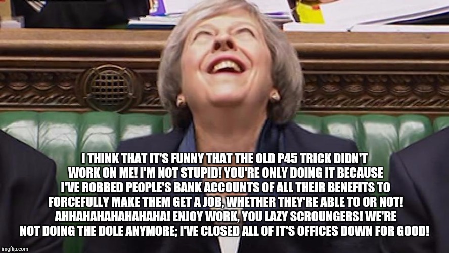 Theresa May Laughing | I THINK THAT IT'S FUNNY THAT THE OLD P45 TRICK DIDN'T WORK ON ME! I'M NOT STUPID! YOU'RE ONLY DOING IT BECAUSE I'VE ROBBED PEOPLE'S BANK ACCOUNTS OF ALL THEIR BENEFITS TO FORCEFULLY MAKE THEM GET A JOB, WHETHER THEY'RE ABLE TO OR NOT! AHHAHAHAHAHAHAHA! ENJOY WORK, YOU LAZY SCROUNGERS! WE'RE NOT DOING THE DOLE ANYMORE; I'VE CLOSED ALL OF IT'S OFFICES DOWN FOR GOOD! | image tagged in theresa may laughing | made w/ Imgflip meme maker