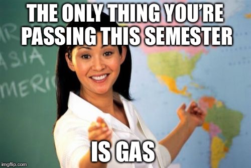 Unhelpful High School Teacher | THE ONLY THING YOU’RE PASSING THIS SEMESTER; IS GAS | image tagged in memes,unhelpful high school teacher | made w/ Imgflip meme maker