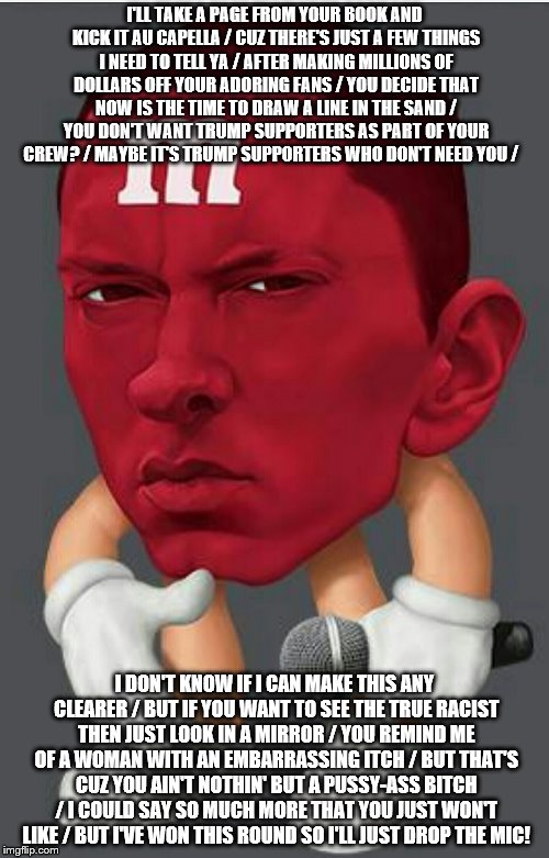 Eminem M&M | I'LL TAKE A PAGE FROM YOUR BOOK AND KICK IT AU CAPELLA / CUZ THERE'S JUST A FEW THINGS I NEED TO TELL YA / AFTER MAKING MILLIONS OF DOLLARS OFF YOUR ADORING FANS / YOU DECIDE THAT NOW IS THE TIME TO DRAW A LINE IN THE SAND / YOU DON'T WANT TRUMP SUPPORTERS AS PART OF YOUR CREW? / MAYBE IT'S TRUMP SUPPORTERS WHO DON'T NEED YOU /; I DON'T KNOW IF I CAN MAKE THIS ANY CLEARER / BUT IF YOU WANT TO SEE THE TRUE RACIST THEN JUST LOOK IN A MIRROR / YOU REMIND ME OF A WOMAN WITH AN EMBARRASSING ITCH / BUT THAT'S CUZ YOU AIN'T NOTHIN' BUT A PUSSY-ASS BITCH / I COULD SAY SO MUCH MORE THAT YOU JUST WON'T LIKE / BUT I'VE WON THIS ROUND SO I'LL JUST DROP THE MIC! | image tagged in eminem mm | made w/ Imgflip meme maker