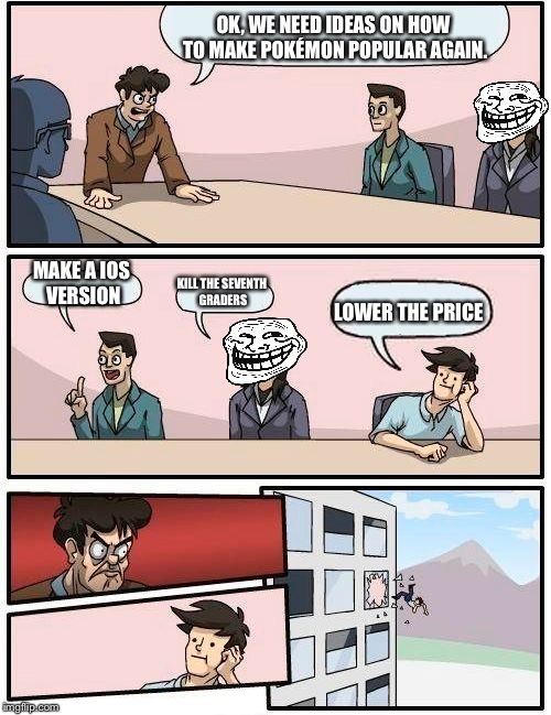 Boardroom Meeting Suggestion Meme | OK, WE NEED IDEAS ON HOW TO MAKE POKÉMON POPULAR AGAIN. MAKE A IOS VERSION; KILL THE SEVENTH GRADERS; LOWER THE PRICE | image tagged in memes,boardroom meeting suggestion | made w/ Imgflip meme maker