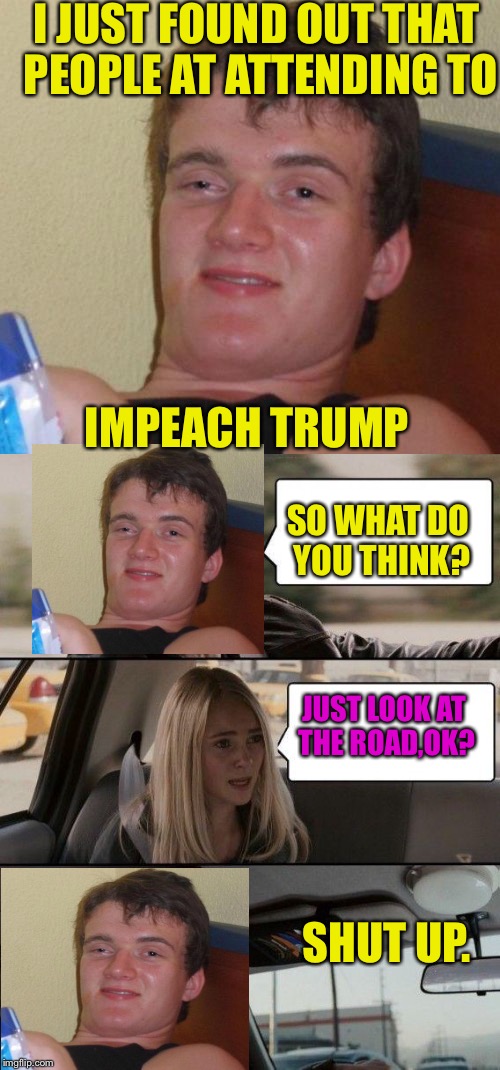 When you are a supporter of President Trump | I JUST FOUND OUT THAT PEOPLE AT ATTENDING TO; IMPEACH TRUMP; SO WHAT DO YOU THINK? JUST LOOK AT THE ROAD,OK? SHUT UP. | image tagged in donald trump,lol,memes,political meme | made w/ Imgflip meme maker