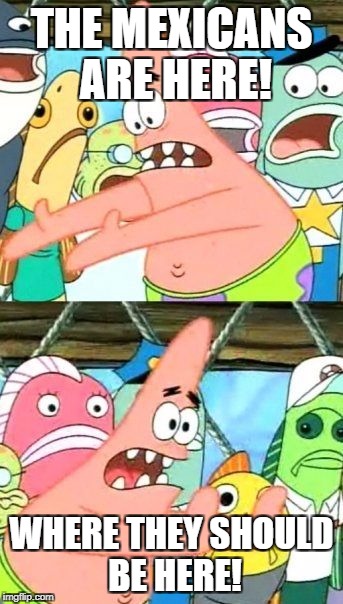 Put It Somewhere Else Patrick | THE MEXICANS ARE HERE! WHERE THEY SHOULD BE HERE! | image tagged in memes,put it somewhere else patrick | made w/ Imgflip meme maker