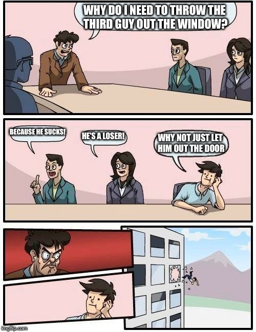 Boardroom Meeting Suggestion | WHY DO I NEED TO THROW THE THIRD GUY OUT THE WINDOW? BECAUSE HE SUCKS! HE'S A LOSER! WHY NOT JUST LET HIM OUT THE DOOR | image tagged in memes,boardroom meeting suggestion | made w/ Imgflip meme maker
