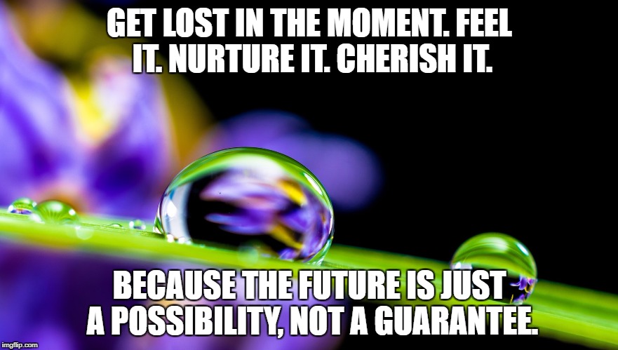Lost in a Moment | GET LOST IN THE MOMENT. FEEL IT. NURTURE IT. CHERISH IT. BECAUSE THE FUTURE IS JUST A POSSIBILITY, NOT A GUARANTEE. | image tagged in inspiration,life,love,water drop,happiness,nature | made w/ Imgflip meme maker