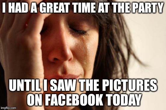First World Problems Meme | I HAD A GREAT TIME AT THE PARTY; UNTIL I SAW THE PICTURES ON FACEBOOK TODAY | image tagged in memes,first world problems,depressing meme week | made w/ Imgflip meme maker