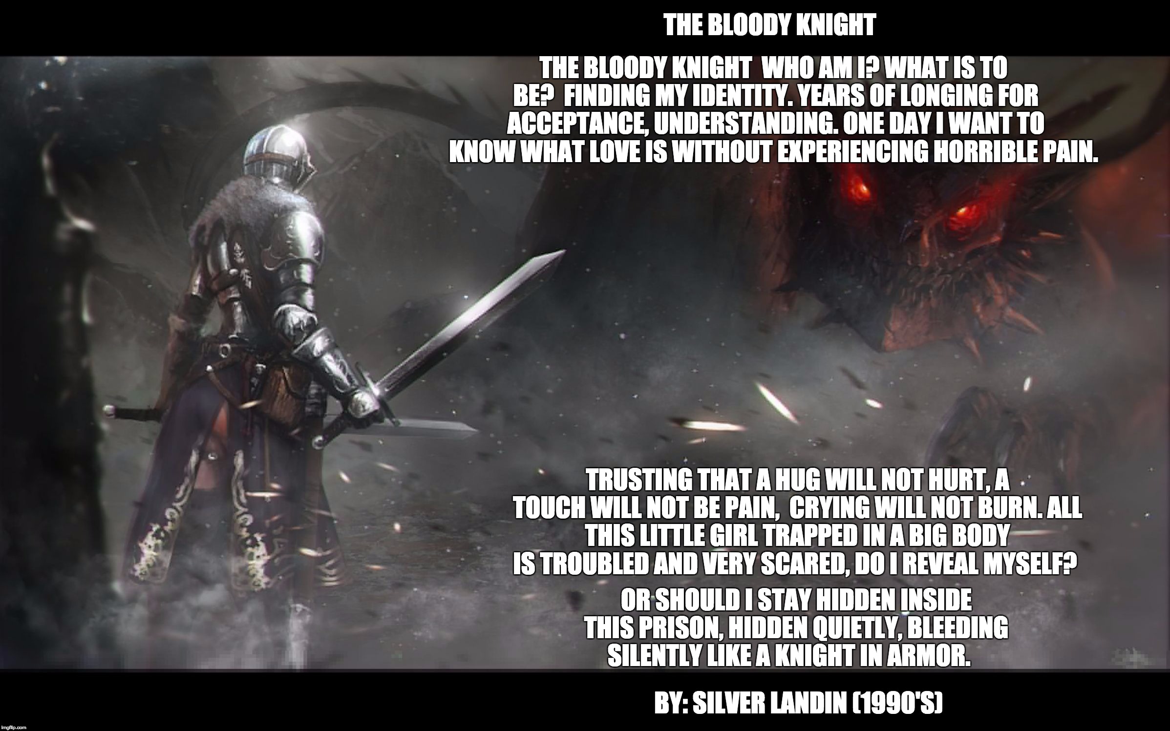 The Bloody Knight
 | THE BLOODY KNIGHT

WHO AM I? WHAT IS TO BE?

FINDING MY IDENTITY.
YEARS OF LONGING FOR ACCEPTANCE, UNDERSTANDING.
ONE DAY I WANT TO KNOW WHAT LOVE IS WITHOUT EXPERIENCING HORRIBLE PAIN. THE BLOODY KNIGHT; TRUSTING THAT A HUG WILL NOT HURT,
A TOUCH WILL NOT BE PAIN, 
CRYING WILL NOT BURN.
ALL THIS LITTLE GIRL TRAPPED IN A BIG BODY IS TROUBLED AND VERY SCARED,
DO I REVEAL MYSELF? OR SHOULD I STAY HIDDEN INSIDE THIS PRISON,
HIDDEN QUIETLY, BLEEDING SILENTLY LIKE A KNIGHT IN ARMOR. BY: SILVER LANDIN (1990'S) | image tagged in knight fighting dragon,poetry,child abuse | made w/ Imgflip meme maker