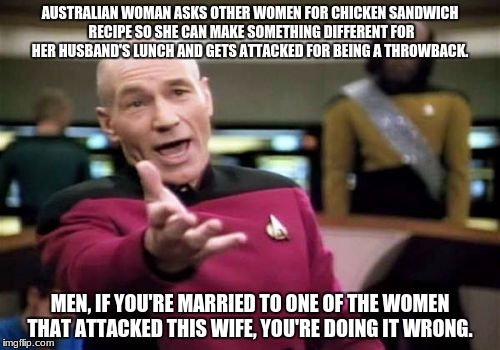 Picard Wtf Meme | AUSTRALIAN WOMAN ASKS OTHER WOMEN FOR CHICKEN SANDWICH RECIPE SO SHE CAN MAKE SOMETHING DIFFERENT FOR HER HUSBAND'S LUNCH AND GETS ATTACKED FOR BEING A THROWBACK. MEN, IF YOU'RE MARRIED TO ONE OF THE WOMEN THAT ATTACKED THIS WIFE, YOU'RE DOING IT WRONG. | image tagged in memes,picard wtf | made w/ Imgflip meme maker