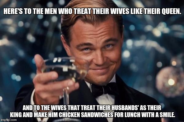 Leonardo Dicaprio Cheers | HERE'S TO THE MEN WHO TREAT THEIR WIVES LIKE THEIR QUEEN. AND TO THE WIVES THAT TREAT THEIR HUSBANDS' AS THEIR KING AND MAKE HIM CHICKEN SANDWICHES FOR LUNCH WITH A SMILE. | image tagged in memes,leonardo dicaprio cheers | made w/ Imgflip meme maker