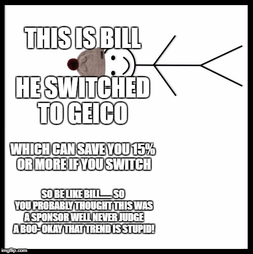 Geico bill | THIS IS BILL; HE SWITCHED TO GEICO; WHICH CAN SAVE YOU 15% OR MORE IF YOU SWITCH; SO BE LIKE BILL......
SO YOU PROBABLY THOUGHT THIS WAS A SPONSOR WELL NEVER JUDGE A BOO- OKAY THAT TREND IS STUPID! | image tagged in memes,be like bill,15 or more | made w/ Imgflip meme maker
