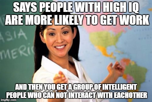 Unhelpful High School Teacher | SAYS PEOPLE WITH HIGH IQ ARE MORE LIKELY TO GET WORK; AND THEN YOU GET A GROUP OF INTELLIGENT PEOPLE WHO CAN NOT INTERACT WITH EACHOTHER | image tagged in memes,unhelpful high school teacher | made w/ Imgflip meme maker