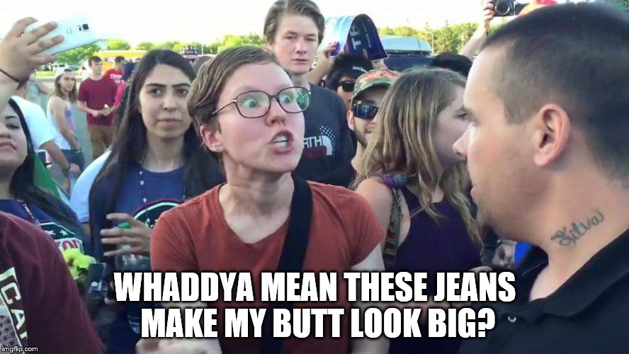 Triggered Feminazi | WHADDYA MEAN THESE JEANS MAKE MY BUTT LOOK BIG? | image tagged in triggered feminazi | made w/ Imgflip meme maker