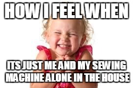 sister | HOW I FEEL WHEN; ITS JUST ME AND MY SEWING MACHINE ALONE IN THE HOUSE | image tagged in sister | made w/ Imgflip meme maker