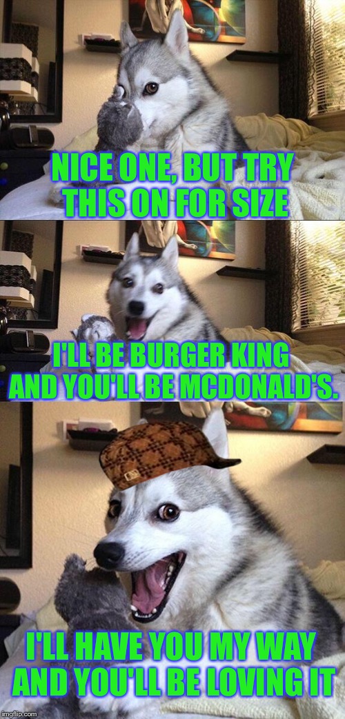 Bad Pun Dog Meme | NICE ONE, BUT TRY THIS ON FOR SIZE I'LL BE BURGER KING AND YOU'LL BE MCDONALD'S. I'LL HAVE YOU MY WAY AND YOU'LL BE LOVING IT | image tagged in memes,bad pun dog,scumbag | made w/ Imgflip meme maker
