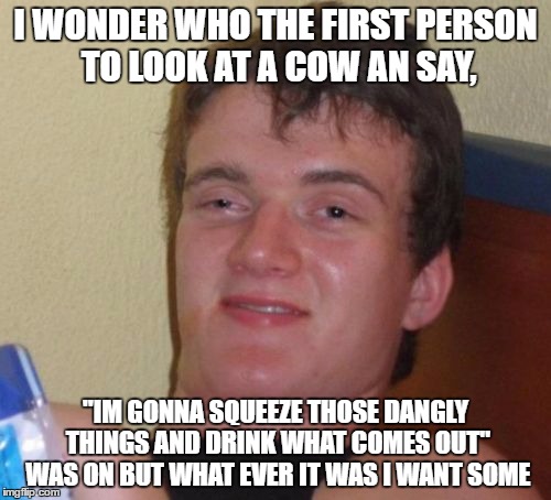 ~Moo~ | I WONDER WHO THE FIRST PERSON TO LOOK AT A COW AN SAY, "IM GONNA SQUEEZE THOSE DANGLY THINGS AND DRINK WHAT COMES OUT" WAS ON BUT WHAT EVER IT WAS I WANT SOME | image tagged in memes,10 guy | made w/ Imgflip meme maker