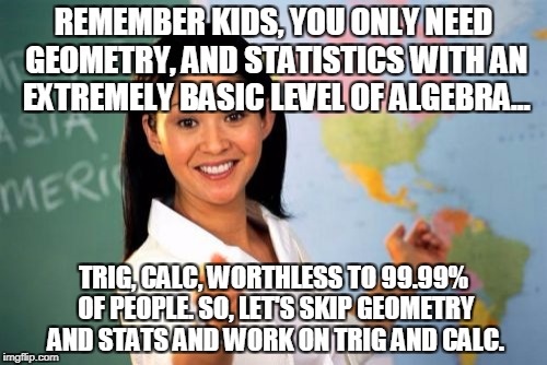 Unhelpful High School Teacher Meme | REMEMBER KIDS, YOU ONLY NEED GEOMETRY, AND STATISTICS WITH AN EXTREMELY BASIC LEVEL OF ALGEBRA... TRIG, CALC, WORTHLESS TO 99.99% OF PEOPLE. SO, LET'S SKIP GEOMETRY AND STATS AND WORK ON TRIG AND CALC. | image tagged in memes,unhelpful high school teacher | made w/ Imgflip meme maker