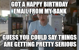 So I Guess You Can Say Things Are Getting Pretty Serious | GOT A HAPPY BIRTHDAY EMAIL FROM MY BANK; GUESS YOU COULD SAY THINGS ARE GETTING PRETTY SERIOUS | image tagged in memes,so i guess you can say things are getting pretty serious | made w/ Imgflip meme maker