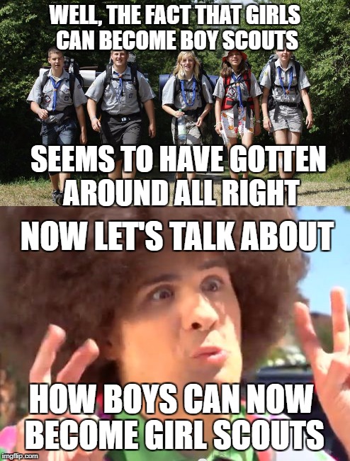You know the deal by now: Girls can now become boy scouts | WELL, THE FACT THAT GIRLS CAN BECOME BOY SCOUTS; SEEMS TO HAVE GOTTEN AROUND ALL RIGHT; NOW LET'S TALK ABOUT; HOW BOYS CAN NOW BECOME GIRL SCOUTS | image tagged in memes,boy scouts,girl scouts,dank memes,sarcastic anthony,funny | made w/ Imgflip meme maker