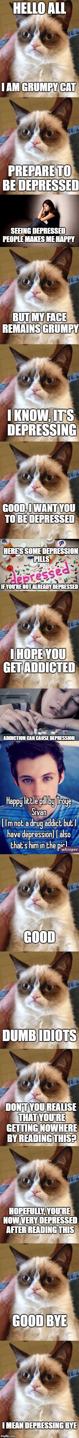 Depressing Meme Week Oct 11-18 A NeverSayMemes Event | HELLO ALL; I AM GRUMPY CAT; PREPARE TO BE DEPRESSED; SEEING DEPRESSED PEOPLE MAKES ME HAPPY; BUT MY FACE REMAINS GRUMPY; I KNOW, IT'S DEPRESSING; GOOD, I WANT YOU TO BE DEPRESSED; HERE'S SOME DEPRESSION PILLS; IF YOU'RE NOT ALREADY DEPRESSED; I HOPE YOU GET ADDICTED; ADDICTION CAN CAUSE DEPRESSION; GOOD; DUMB IDIOTS; DON'T YOU REALISE THAT YOU'RE GETTING NOWHERE BY READING THIS? HOPEFULLY, YOU'RE NOW VERY DEPRESSED AFTER READING THIS; GOOD BYE; I MEAN DEPRESSING BYE | image tagged in memes,grumpy cat,funny,depressing meme week,dank memes | made w/ Imgflip meme maker