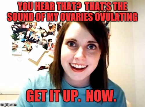 Overly Attached Girlfriend Meme | YOU HEAR THAT?  THAT'S THE SOUND OF MY OVARIES OVULATING; GET IT UP.  NOW. | image tagged in memes,overly attached girlfriend | made w/ Imgflip meme maker