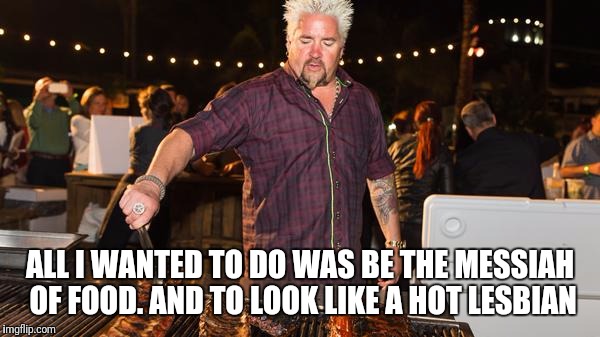 Guy Fieri helping | ALL I WANTED TO DO WAS BE THE MESSIAH OF FOOD. AND TO LOOK LIKE A HOT LESBIAN | image tagged in guy fieri helping | made w/ Imgflip meme maker