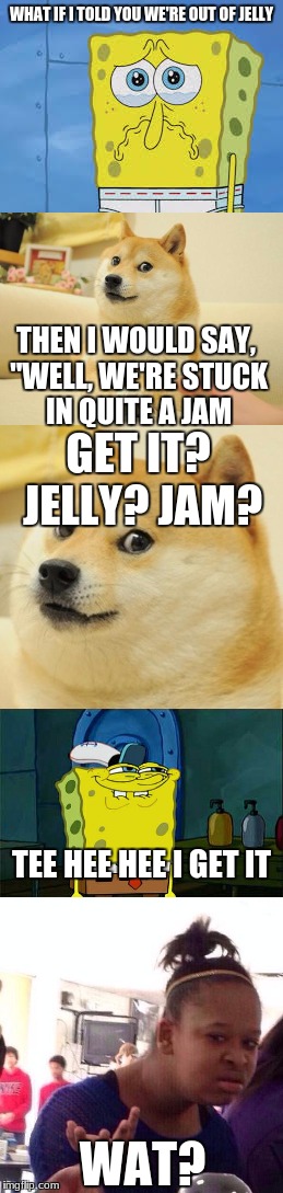 lol | WHAT IF I TOLD YOU WE'RE OUT OF JELLY; THEN I WOULD SAY, "WELL, WE'RE STUCK IN QUITE A JAM; GET IT? JELLY? JAM? TEE HEE HEE I GET IT; WAT? | image tagged in doge,spongebob | made w/ Imgflip meme maker