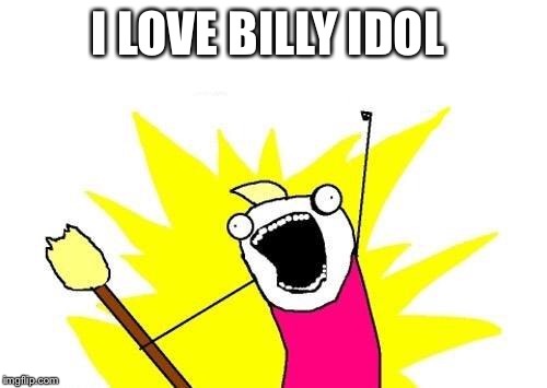 X All The Y Meme | I LOVE BILLY IDOL | image tagged in memes,x all the y | made w/ Imgflip meme maker